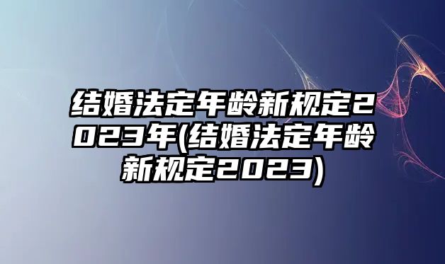 結(jié)婚法定年齡新規(guī)定2023年(結(jié)婚法定年齡新規(guī)定2023)