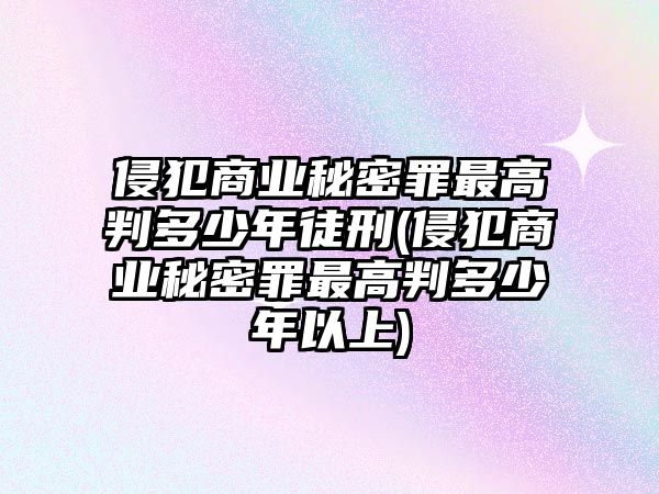 侵犯商業秘密罪最高判多少年徒刑(侵犯商業秘密罪最高判多少年以上)