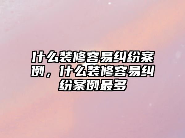 什么裝修容易糾紛案例，什么裝修容易糾紛案例最多