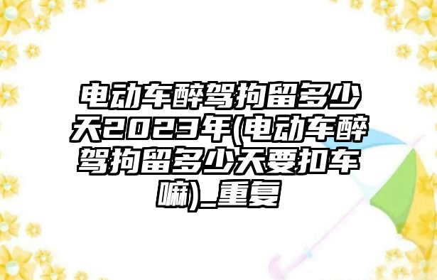 電動車醉駕拘留多少天2023年(電動車醉駕拘留多少天要扣車嘛)_重復