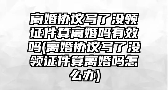 離婚協議寫了沒領證件算離婚嗎有效嗎(離婚協議寫了沒領證件算離婚嗎怎么辦)