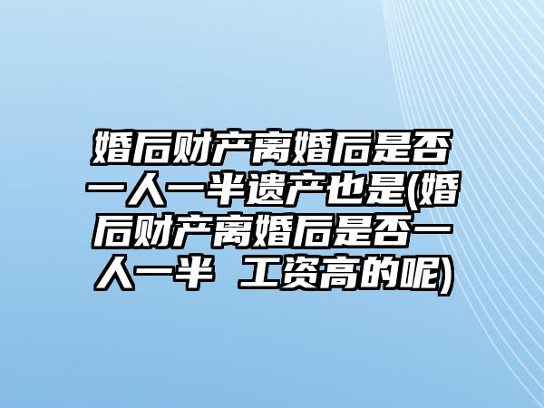 婚后財產離婚后是否一人一半遺產也是(婚后財產離婚后是否一人一半 工資高的呢)