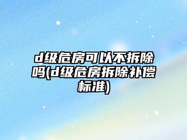 d級危房可以不拆除嗎(d級危房拆除補償標準)