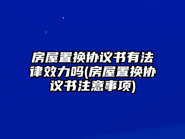 房屋置換協(xié)議書有法律效力嗎(房屋置換協(xié)議書注意事項(xiàng))