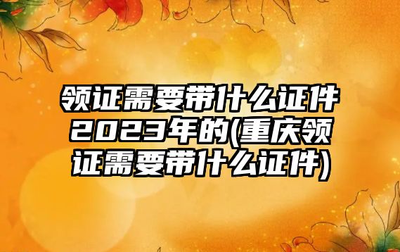 領證需要帶什么證件2023年的(重慶領證需要帶什么證件)