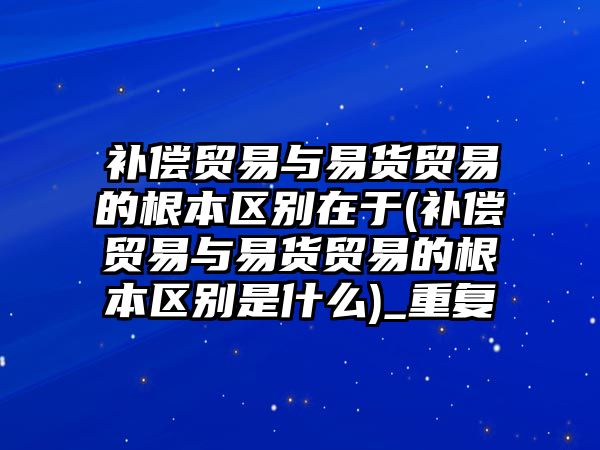 補償貿易與易貨貿易的根本區別在于(補償貿易與易貨貿易的根本區別是什么)_重復