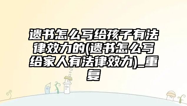 遺書怎么寫給孩子有法律效力的(遺書怎么寫給家人有法律效力)_重復(fù)