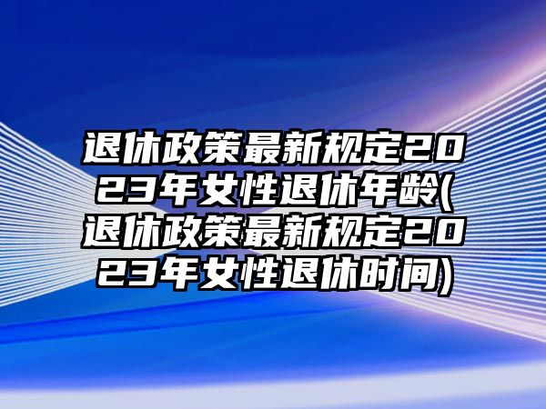 退休政策最新規(guī)定2023年女性退休年齡(退休政策最新規(guī)定2023年女性退休時(shí)間)