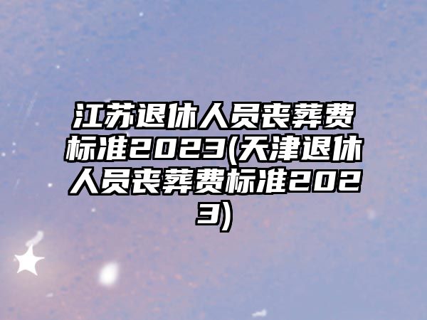 江蘇退休人員喪葬費標準2023(天津退休人員喪葬費標準2023)