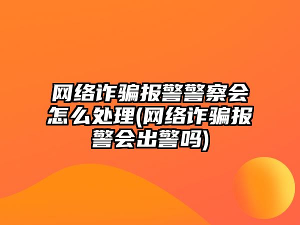 網絡詐騙報警警察會怎么處理(網絡詐騙報警會出警嗎)