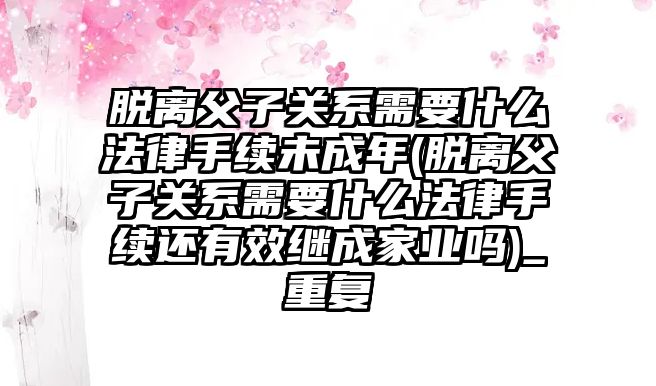 脫離父子關系需要什么法律手續未成年(脫離父子關系需要什么法律手續還有效繼成家業嗎)_重復