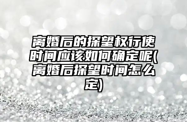 離婚后的探望權行使時間應該如何確定呢(離婚后探望時間怎么定)