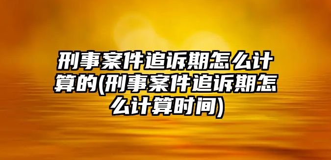 刑事案件追訴期怎么計算的(刑事案件追訴期怎么計算時間)