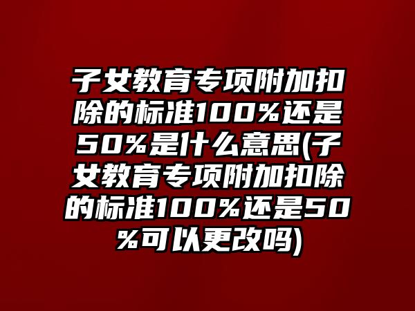 子女教育專項附加扣除的標準100%還是50%是什么意思(子女教育專項附加扣除的標準100%還是50%可以更改嗎)