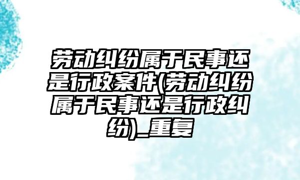 勞動糾紛屬于民事還是行政案件(勞動糾紛屬于民事還是行政糾紛)_重復