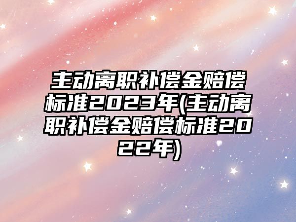 主動離職補償金賠償標準2023年(主動離職補償金賠償標準2022年)