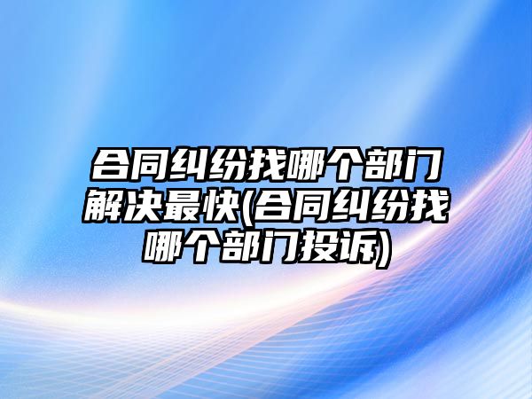 合同糾紛找哪個部門解決最快(合同糾紛找哪個部門投訴)