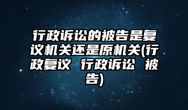 行政訴訟的被告是復議機關還是原機關(行政復議 行政訴訟 被告)