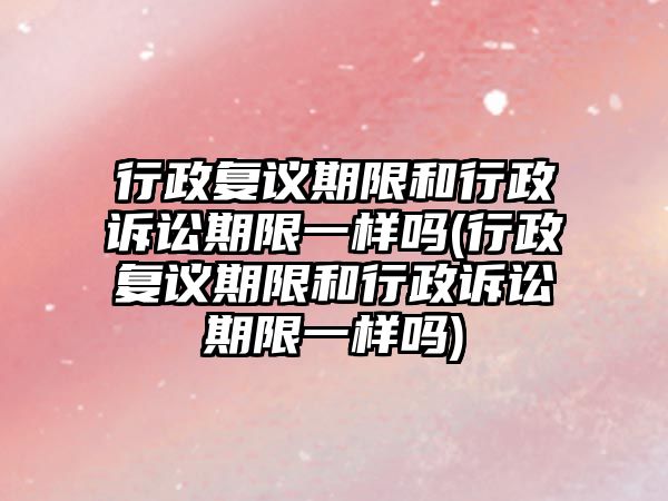 行政復議期限和行政訴訟期限一樣嗎(行政復議期限和行政訴訟期限一樣嗎)