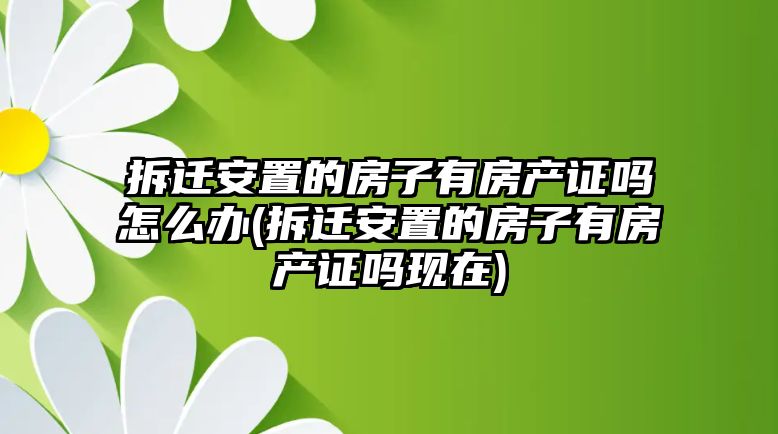 拆遷安置的房子有房產證嗎怎么辦(拆遷安置的房子有房產證嗎現在)