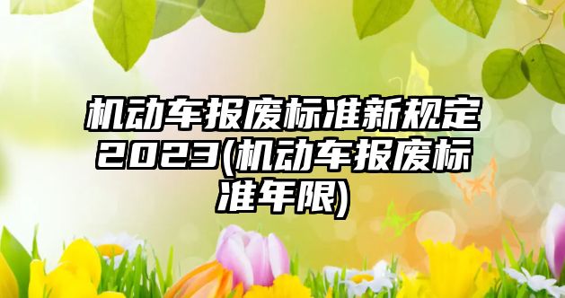 機動車報廢標準新規(guī)定2023(機動車報廢標準年限)