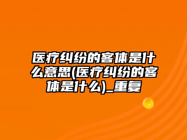 醫(yī)療糾紛的客體是什么意思(醫(yī)療糾紛的客體是什么)_重復(fù)