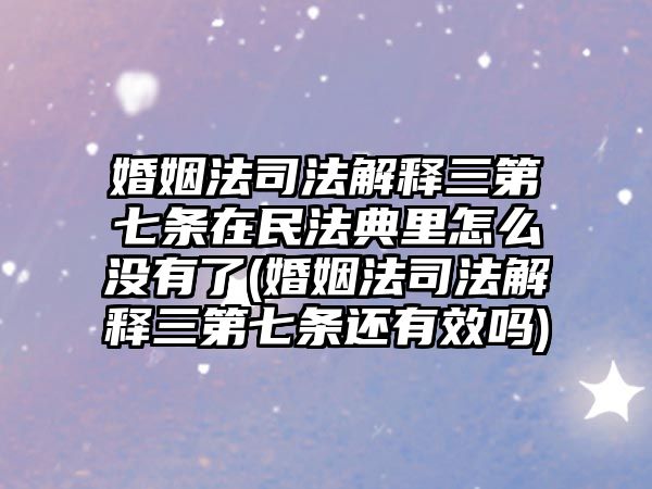 婚姻法司法解釋三第七條在民法典里怎么沒有了(婚姻法司法解釋三第七條還有效嗎)