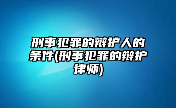 刑事犯罪的辯護人的條件(刑事犯罪的辯護律師)