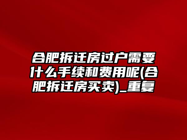 合肥拆遷房過戶需要什么手續和費用呢(合肥拆遷房買賣)_重復