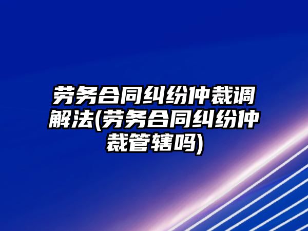 勞務(wù)合同糾紛仲裁調(diào)解法(勞務(wù)合同糾紛仲裁管轄嗎)