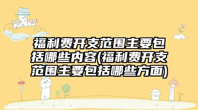 福利費開支范圍主要包括哪些內容(福利費開支范圍主要包括哪些方面)