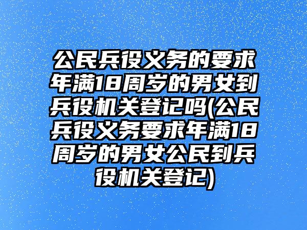 公民兵役義務的要求年滿18周歲的男女到兵役機關登記嗎(公民兵役義務要求年滿18周歲的男女公民到兵役機關登記)