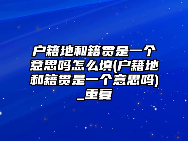 戶籍地和籍貫是一個(gè)意思嗎怎么填(戶籍地和籍貫是一個(gè)意思嗎)_重復(fù)