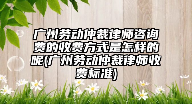 廣州勞動仲裁律師咨詢費的收費方式是怎樣的呢(廣州勞動仲裁律師收費標準)