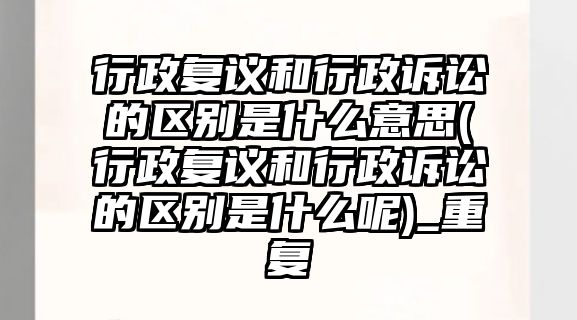 行政復議和行政訴訟的區別是什么意思(行政復議和行政訴訟的區別是什么呢)_重復