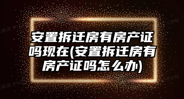 安置拆遷房有房產證嗎現在(安置拆遷房有房產證嗎怎么辦)