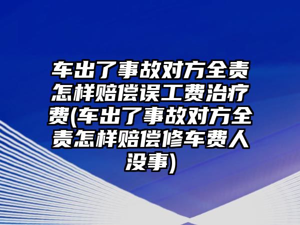 車出了事故對方全責怎樣賠償誤工費治療費(車出了事故對方全責怎樣賠償修車費人沒事)