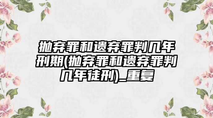 拋棄罪和遺棄罪判幾年刑期(拋棄罪和遺棄罪判幾年徒刑)_重復