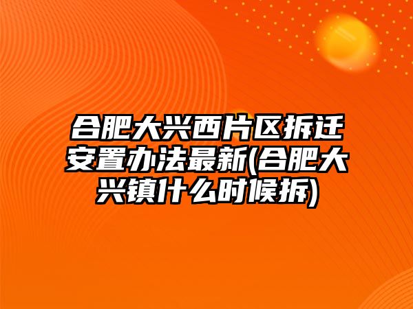 合肥大興西片區拆遷安置辦法最新(合肥大興鎮什么時候拆)