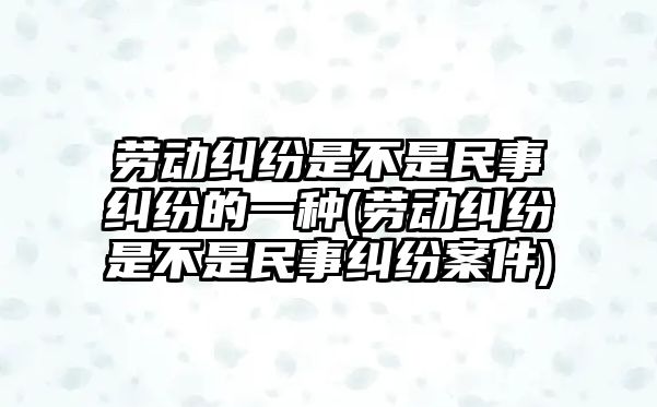 勞動糾紛是不是民事糾紛的一種(勞動糾紛是不是民事糾紛案件)