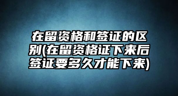 在留資格和簽證的區別(在留資格證下來后簽證要多久才能下來)