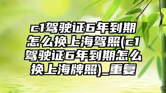 c1駕駛證6年到期怎么換上海駕照(c1駕駛證6年到期怎么換上海牌照)_重復