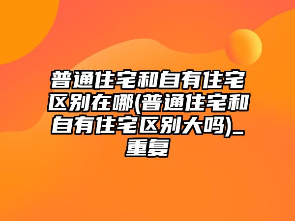 普通住宅和自有住宅區別在哪(普通住宅和自有住宅區別大嗎)_重復