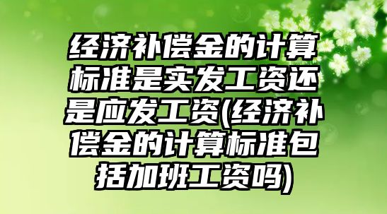 經濟補償金的計算標準是實發工資還是應發工資(經濟補償金的計算標準包括加班工資嗎)