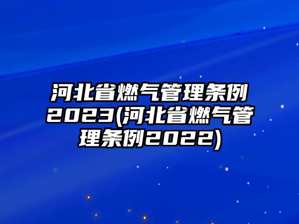 河北省燃氣管理條例2023(河北省燃氣管理條例2022)