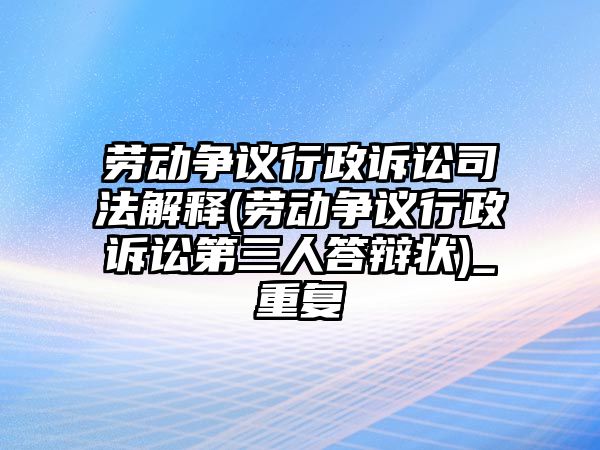 勞動(dòng)爭(zhēng)議行政訴訟司法解釋(勞動(dòng)爭(zhēng)議行政訴訟第三人答辯狀)_重復(fù)