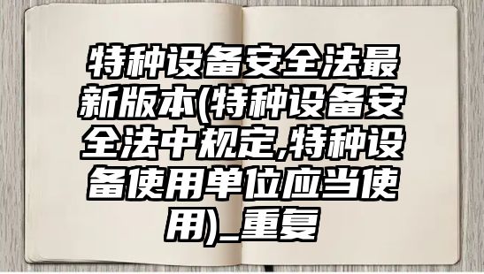 特種設備安全法最新版本(特種設備安全法中規(guī)定,特種設備使用單位應當使用)_重復