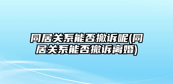 同居關系能否撤訴呢(同居關系能否撤訴離婚)