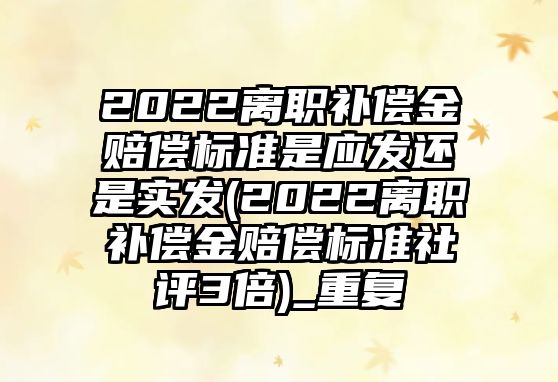 2022離職補償金賠償標準是應發還是實發(2022離職補償金賠償標準社評3倍)_重復