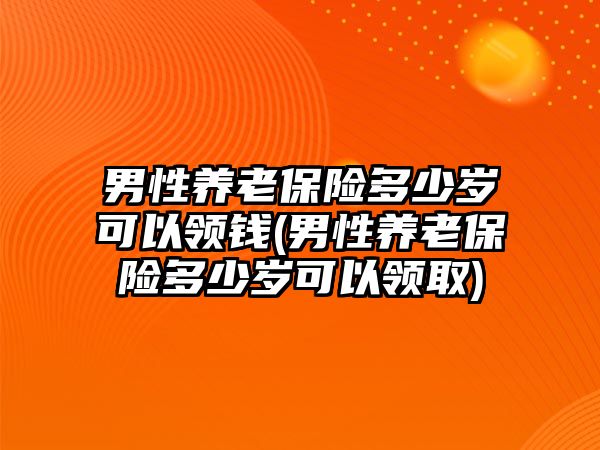 男性養老保險多少歲可以領錢(男性養老保險多少歲可以領取)